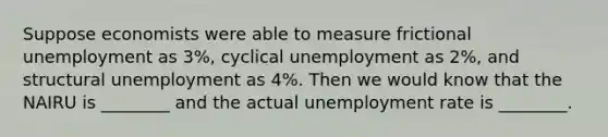 Suppose economists were able to measure frictional unemployment as 3%, cyclical unemployment as 2%, and structural unemployment as 4%. Then we would know that the NAIRU is ________ and the actual unemployment rate is ________.