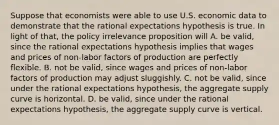 Suppose that economists were able to use U.S. economic data to demonstrate that the rational expectations hypothesis is true. In light of​ that, the policy irrelevance proposition will A. be​ valid, since the rational expectations hypothesis implies that wages and prices of​ non-labor factors of production are perfectly flexible. B. not be​ valid, since wages and prices of​ non-labor factors of production may adjust sluggishly. C. not be​ valid, since under the rational expectations​ hypothesis, the aggregate supply curve is horizontal. D. be​ valid, since under the rational expectations​ hypothesis, the aggregate supply curve is vertical.