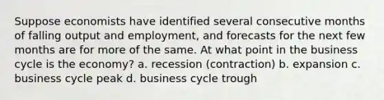 Suppose economists have identified several consecutive months of falling output and employment, and forecasts for the next few months are for more of the same. At what point in the business cycle is the economy? a. recession (contraction) b. expansion c. business cycle peak d. business cycle trough