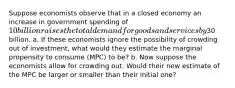 Suppose economists observe that in a closed economy an increase in government spending of 10 billion raises the total demand for goods and services by30 billion. a. If these economists ignore the possibility of crowding out of investment, what would they estimate the marginal propensity to consume (MPC) to be? b. Now suppose the economists allow for crowding out. Would their new estimate of the MPC be larger or smaller than their initial one?