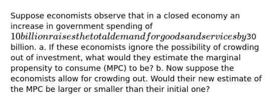 Suppose economists observe that in a closed economy an increase in government spending of 10 billion raises the total demand for goods and services by30 billion. a. If these economists ignore the possibility of crowding out of investment, what would they estimate the marginal propensity to consume (MPC) to be? b. Now suppose the economists allow for crowding out. Would their new estimate of the MPC be larger or smaller than their initial one?