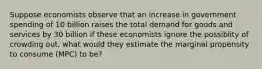 Suppose economists observe that an increase in government spending of 10 billion raises the total demand for goods and services by 30 billion if these economists ignore the possiblity of crowding out, what would they estimate the marginal propensity to consume (MPC) to be?