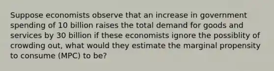 Suppose economists observe that an increase in government spending of 10 billion raises the total demand for goods and services by 30 billion if these economists ignore the possiblity of crowding out, what would they estimate the marginal propensity to consume (MPC) to be?