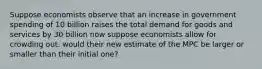 Suppose economists observe that an increase in government spending of 10 billion raises the total demand for goods and services by 30 billion now suppose economists allow for crowding out. would their new estimate of the MPC be larger or smaller than their initial one?