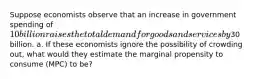 Suppose economists observe that an increase in government spending of 10 billion raises the total demand for goods and services by30 billion. a. If these economists ignore the possibility of crowding out, what would they estimate the marginal propensity to consume (MPC) to be?