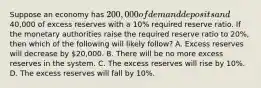 Suppose an economy has 200,000 of demand deposits and40,000 of excess reserves with a 10% required reserve ratio. If the monetary authorities raise the required reserve ratio to 20%, then which of the following will likely follow? A. Excess reserves will decrease by 20,000. B. There will be no more excess reserves in the system. C. The excess reserves will rise by 10%. D. The excess reserves will fall by 10%.