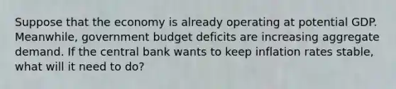 Suppose that the economy is already operating at potential GDP. Meanwhile, government budget deficits are increasing aggregate demand. If the central bank wants to keep inflation rates stable, what will it need to do?