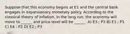 Suppose that this economy begins at E1 and the central bank engages in expansionary monetary policy. According to the classical theory of inflation, in the long run, the economy will move to ______ and price level will be ______. A) E3 ; P3 B) E1 ; P1 C) E4 ; P2 D) E2 ; P3