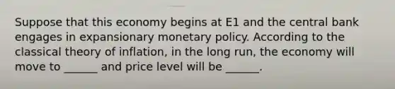 Suppose that this economy begins at E1 and the central bank engages in expansionary monetary policy. According to the classical theory of inflation, in the long run, the economy will move to ______ and price level will be ______.