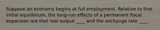 Suppose an economy begins at full employment. Relative to that initial equilibrium, the long-run effects of a permanent fiscal expansion are that real output ____ and the exchange rate ____.