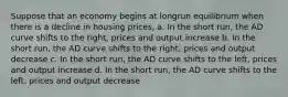 Suppose that an economy begins at longrun equilibrium when there is a decline in housing prices, a. In the short run, the AD curve shifts to the right, prices and output increase b. In the short run, the AD curve shifts to the right, prices and output decrease c. In the short run, the AD curve shifts to the left, prices and output increase d. In the short run, the AD curve shifts to the left, prices and output decrease