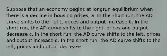 Suppose that an economy begins at longrun equilibrium when there is a decline in housing prices, a. In the short run, the AD curve shifts to the right, prices and output increase b. In the short run, the AD curve shifts to the right, prices and output decrease c. In the short run, the AD curve shifts to the left, prices and output increase d. In the short run, the AD curve shifts to the left, prices and output decrease