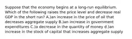 Suppose that the economy begins at a long-run equilibrium. Which of the following raises the price level and decrease real GDP in the short run? A.)an increase in the price of oil that decreases aggregate supply B.)an increase in government expenditures C.)a decrease in the quantity of money d.)an increase in the stock of capital that increases aggregate supply