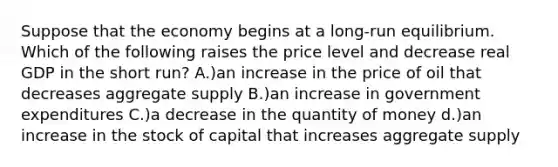 Suppose that the economy begins at a long-run equilibrium. Which of the following raises the price level and decrease real GDP in the short run? A.)an increase in the price of oil that decreases aggregate supply B.)an increase in government expenditures C.)a decrease in the quantity of money d.)an increase in the stock of capital that increases aggregate supply