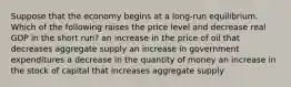 Suppose that the economy begins at a long-run equilibrium. Which of the following raises the price level and decrease real GDP in the short run? an increase in the price of oil that decreases aggregate supply an increase in government expenditures a decrease in the quantity of money an increase in the stock of capital that increases aggregate supply