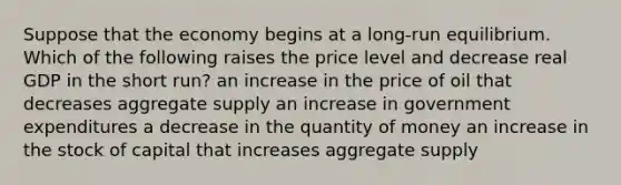 Suppose that the economy begins at a long-run equilibrium. Which of the following raises the price level and decrease real GDP in the short run? an increase in the price of oil that decreases aggregate supply an increase in government expenditures a decrease in the quantity of money an increase in the stock of capital that increases aggregate supply