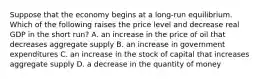 Suppose that the economy begins at a long-run equilibrium. Which of the following raises the price level and decrease real GDP in the short run? A. an increase in the price of oil that decreases aggregate supply B. an increase in government expenditures C. an increase in the stock of capital that increases aggregate supply D. a decrease in the quantity of money