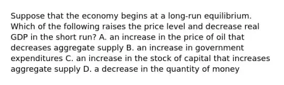 Suppose that the economy begins at a long-run equilibrium. Which of the following raises the price level and decrease real GDP in the short run? A. an increase in the price of oil that decreases aggregate supply B. an increase in government expenditures C. an increase in the stock of capital that increases aggregate supply D. a decrease in the quantity of money