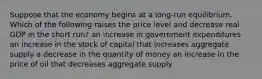 Suppose that the economy begins at a long-run equilibrium. Which of the following raises the price level and decrease real GDP in the short run? an increase in government expenditures an increase in the stock of capital that increases aggregate supply a decrease in the quantity of money an increase in the price of oil that decreases aggregate supply