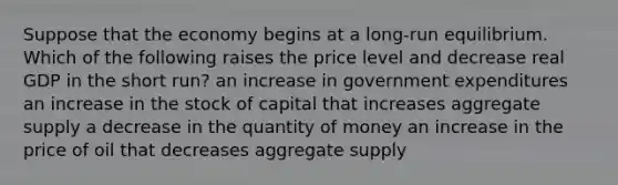 Suppose that the economy begins at a long-run equilibrium. Which of the following raises the price level and decrease real GDP in the short run? an increase in government expenditures an increase in the stock of capital that increases aggregate supply a decrease in the quantity of money an increase in the price of oil that decreases aggregate supply