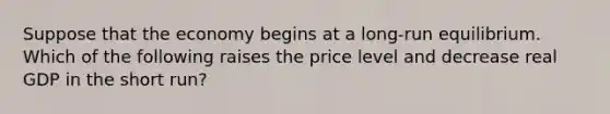 Suppose that the economy begins at a long-run equilibrium. Which of the following raises the price level and decrease real GDP in the short run?