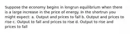 Suppose the economy begins in longrun equilibrium when there is a large increase in the price of energy. In the shortrun you might expect: a. Output and prices to fall b. Output and prices to rise c. Output to fall and prices to rise d. Output to rise and prices to fall