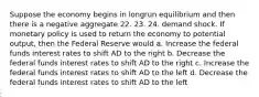 Suppose the economy begins in longrun equilibrium and then there is a negative aggregate 22. 23. 24. demand shock. If monetary policy is used to return the economy to potential output, then the Federal Reserve would a. Increase the federal funds interest rates to shift AD to the right b. Decrease the federal funds interest rates to shift AD to the right c. Increase the federal funds interest rates to shift AD to the left d. Decrease the federal funds interest rates to shift AD to the left