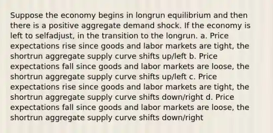 Suppose the economy begins in longrun equilibrium and then there is a positive aggregate demand shock. If the economy is left to selfadjust, in the transition to the longrun. a. Price expectations rise since goods and labor markets are tight, the shortrun aggregate supply curve shifts up/left b. Price expectations fall since goods and labor markets are loose, the shortrun aggregate supply curve shifts up/left c. Price expectations rise since goods and labor markets are tight, the shortrun aggregate supply curve shifts down/right d. Price expectations fall since goods and labor markets are loose, the shortrun aggregate supply curve shifts down/right