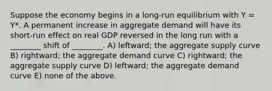 Suppose the economy begins in a long-run equilibrium with Y = Y*. A permanent increase in aggregate demand will have its short-run effect on real GDP reversed in the long run with a ________ shift of ________. A) leftward; the aggregate supply curve B) rightward; the aggregate demand curve C) rightward; the aggregate supply curve D) leftward; the aggregate demand curve E) none of the above.