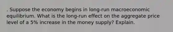 . Suppose the economy begins in long-run macroeconomic equilibrium. What is the long-run effect on the aggregate price level of a 5% increase in the money supply? Explain.