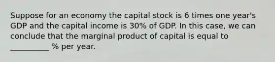 Suppose for an economy the capital stock is 6 times one year's GDP and the capital income is 30% of GDP. In this case, we can conclude that the marginal product of capital is equal to __________ % per year.