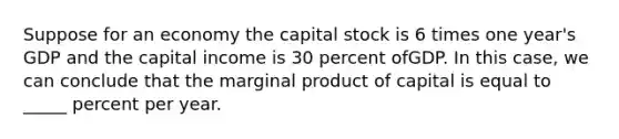 Suppose for an economy the capital stock is 6 times one year's GDP and the capital income is 30 percent ofGDP. In this case, we can conclude that the marginal product of capital is equal to _____ percent per year.