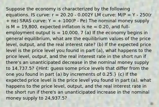 Suppose the economy is characterized by the following equations. IS curve: r = 20.20 - 0.002Y LM curve: M/P = Y - 250(r + πe) SRAS curve: Y = + 100(P - Pe) The nominal money supply is M = 19,800, expected inflation is πe = 0.20, and full-employment output is = 10,000. 7 (a) If the economy begins in general equilibrium, what are the equilibrium values of the price level, output, and the real interest rate? (b) If the expected price level is the price level you found in part (a), what happens to the price level, output, and the real interest rate in the short run if there's an unanticipated decrease in the nominal money supply to 14,737.5? (Hint: guess some price levels that differ from the one you found in part (a) by increments of 0.25.) (c) If the expected price level is the price level you found in part (a), what happens to the price level, output, and the real interest rate in the short run if there's an unanticipated increase in the nominal money supply to 24,937.5?