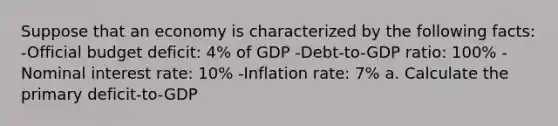 Suppose that an economy is characterized by the following facts: -Official budget deficit: 4% of GDP -Debt-to-GDP ratio: 100% -Nominal interest rate: 10% -Inflation rate: 7% a. Calculate the primary deficit-to-GDP