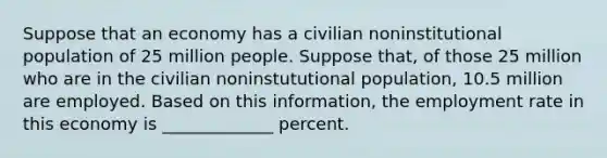 Suppose that an economy has a civilian noninstitutional population of 25 million people. Suppose that, of those 25 million who are in the civilian noninstututional population, 10.5 million are employed. Based on this information, the employment rate in this economy is _____________ percent.