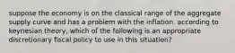 suppose the economy is on the classical range of the aggregate supply curve and has a problem with the inflation. according to keynesian theory, which of the following is an appropriate discretionary fiscal policy to use in this situation?