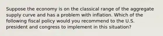 Suppose the economy is on the classical range of the aggregate supply curve and has a problem with inflation. Which of the following fiscal policy would you recommend to the U.S. president and congress to implement in this situation?