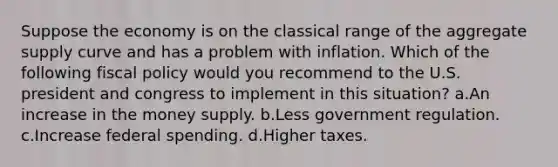 Suppose the economy is on the classical range of the aggregate supply curve and has a problem with inflation. Which of the following fiscal policy would you recommend to the U.S. president and congress to implement in this situation? a.An increase in the money supply. b.Less government regulation. c.Increase federal spending. d.Higher taxes.