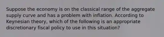 Suppose the economy is on the classical range of the aggregate supply curve and has a problem with inflation. According to Keynesian theory, which of the following is an appropriate discretionary <a href='https://www.questionai.com/knowledge/kPTgdbKdvz-fiscal-policy' class='anchor-knowledge'>fiscal policy</a> to use in this situation?