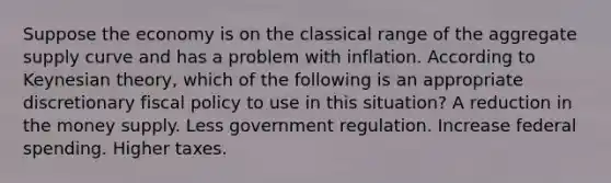 Suppose the economy is on the classical range of the aggregate supply curve and has a problem with inflation. According to Keynesian theory, which of the following is an appropriate discretionary fiscal policy to use in this situation? A reduction in the money supply. Less government regulation. Increase federal spending. Higher taxes.