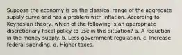 Suppose the economy is on the classical range of the aggregate supply curve and has a problem with inflation. According to Keynesian theory, which of the following is an appropriate discretionary fiscal policy to use in this situation? a. A reduction in the money supply. b. Less government regulation. c. Increase federal spending. d. Higher taxes.