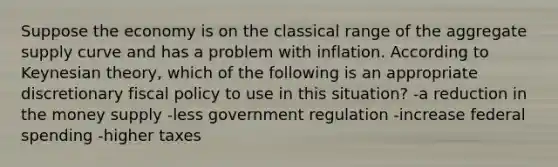 Suppose the economy is on the classical range of the aggregate supply curve and has a problem with inflation. According to Keynesian theory, which of the following is an appropriate discretionary fiscal policy to use in this situation? -a reduction in the money supply -less government regulation -increase federal spending -higher taxes