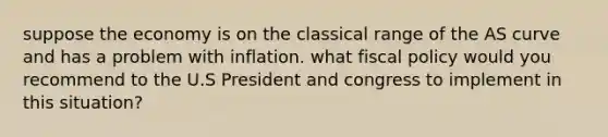 suppose the economy is on the classical range of the AS curve and has a problem with inflation. what <a href='https://www.questionai.com/knowledge/kPTgdbKdvz-fiscal-policy' class='anchor-knowledge'>fiscal policy</a> would you recommend to the U.S President and congress to implement in this situation?