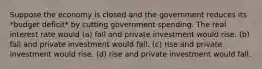 Suppose the economy is closed and the government reduces its *budget deficit* by cutting government spending. The real interest rate would (a) fall and private investment would rise. (b) fall and private investment would fall. (c) rise and private investment would rise. (d) rise and private investment would fall.