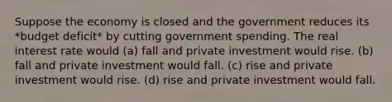 Suppose the economy is closed and the government reduces its *budget deficit* by cutting government spending. The real interest rate would (a) fall and private investment would rise. (b) fall and private investment would fall. (c) rise and private investment would rise. (d) rise and private investment would fall.