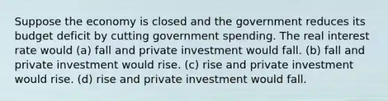 Suppose the economy is closed and the government reduces its budget deficit by cutting government spending. The real interest rate would (a) fall and private investment would fall. (b) fall and private investment would rise. (c) rise and private investment would rise. (d) rise and private investment would fall.