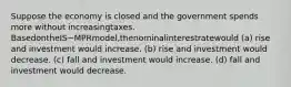 Suppose the economy is closed and the government spends more without increasingtaxes. BasedontheIS−MPRmodel,thenominalinterestratewould (a) rise and investment would increase. (b) rise and investment would decrease. (c) fall and investment would increase. (d) fall and investment would decrease.