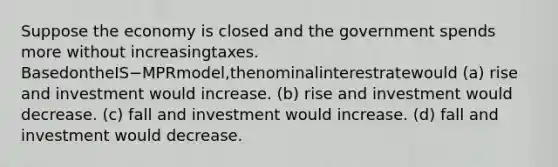 Suppose the economy is closed and the government spends more without increasingtaxes. BasedontheIS−MPRmodel,thenominalinterestratewould (a) rise and investment would increase. (b) rise and investment would decrease. (c) fall and investment would increase. (d) fall and investment would decrease.