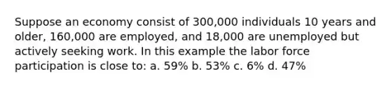 Suppose an economy consist of 300,000 individuals 10 years and older, 160,000 are employed, and 18,000 are unemployed but actively seeking work. In this example the labor force participation is close to: a. 59% b. 53% c. 6% d. 47%