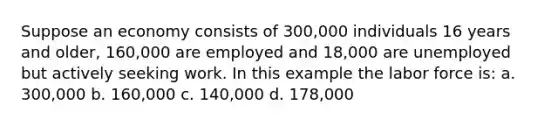 Suppose an economy consists of 300,000 individuals 16 years and older, 160,000 are employed and 18,000 are unemployed but actively seeking work. In this example the labor force is: a. 300,000 b. 160,000 c. 140,000 d. 178,000